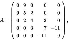 \begin{displaymath}
A = \left( \begin{array}{rrrrr}
0 & 9 & 0 & 0 & 0\\
9 & ...
...0 & 3 & 7 & -11 \\
0 & 0 & 0 & -11 & 9
\end{array} \right),
\end{displaymath}